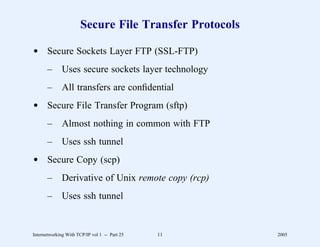 Secure File Transfer Protocols

d Secure Sockets Layer FTP (SSL-FTP)
       –      Uses secure sockets layer technology
       –      All transfers are conﬁdential
d Secure File Transfer Program (sftp)
       –      Almost nothing in common with FTP
       –      Uses ssh tunnel
d Secure Copy (scp)
       –      Derivative of Unix remote copy (rcp)
       –      Uses ssh tunnel


Internetworking With TCP/IP vol 1 -- Part 25   11       2005
 