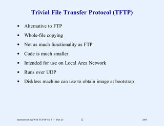 Trivial File Transfer Protocol (TFTP)

d Alternative to FTP
d Whole-ﬁle copying
d Not as much functionality as FTP
d Code is much smaller
d Intended for use on Local Area Network
d Runs over UDP
d Diskless machine can use to obtain image at bootstrap




Internetworking With TCP/IP vol 1 -- Part 25   12         2005
 