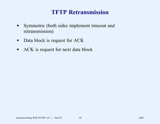 TFTP Retransmission

d Symmetric (both sides implement timeout and
  retransmission)
d Data block is request for ACK
d ACK is request for next data block




Internetworking With TCP/IP vol 1 -- Part 25   14      2005
 
