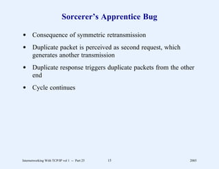Sorcerer’s Apprentice Bug

d Consequence of symmetric retransmission
d Duplicate packet is perceived as second request, which
  generates another transmission
d Duplicate response triggers duplicate packets from the other
  end
d Cycle continues




Internetworking With TCP/IP vol 1 -- Part 25   15           2005
 