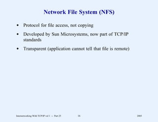 Network File System (NFS)

d Protocol for ﬁle access, not copying
d Developed by Sun Microsystems, now part of TCP/IP
  standards
d Transparent (application cannot tell that ﬁle is remote)




Internetworking With TCP/IP vol 1 -- Part 25   16            2005
 