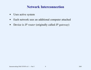 Network Interconnection

d Uses active system
d Each network sees an additional computer attached
d Device is IP router (originally called IP gateway)




Internetworking With TCP/IP vol 1 -- Part 3   6         2005
 