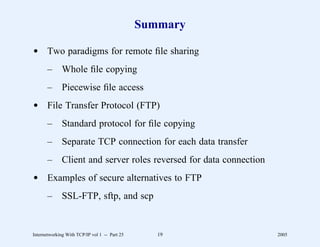 Summary

d Two paradigms for remote ﬁle sharing
       –      Whole ﬁle copying
       –      Piecewise ﬁle access
d File Transfer Protocol (FTP)
       –      Standard protocol for ﬁle copying
       –      Separate TCP connection for each data transfer
       –      Client and server roles reversed for data connection
d Examples of secure alternatives to FTP
       –      SSL-FTP, sftp, and scp


Internetworking With TCP/IP vol 1 -- Part 25      19                 2005
 