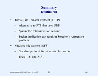 Summary
                                               (continued)

d Trivial File Transfer Protocol (TFTP)
       –      Alternative to FTP that uses UDP
       –      Symmetric retransmission scheme
       –      Packet duplication can result in Sorcerer’s Apprentice
              problem
d Network File System (NFS)
       –      Standard protocol for piecewise ﬁle access
       –      Uses RPC and XDR




Internetworking With TCP/IP vol 1 -- Part 25       20                  2005
 