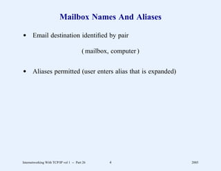 Mailbox Names And Aliases

d Email destination identiﬁed by pair

                                         ( mailbox, computer )


d Aliases permitted (user enters alias that is expanded)




Internetworking With TCP/IP vol 1 -- Part 26       4             2005
 