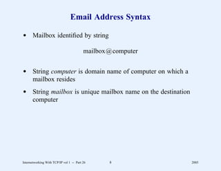 Email Address Syntax

d Mailbox identiﬁed by string

                                          mailbox@computer


d String computer is domain name of computer on which a
  mailbox resides
d String mailbox is unique mailbox name on the destination
  computer




Internetworking With TCP/IP vol 1 -- Part 26     8           2005
 