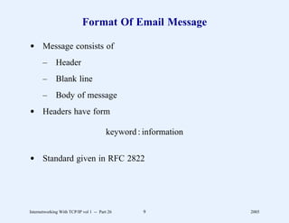 Format Of Email Message

d Message consists of
       –      Header
       –      Blank line
       –      Body of message
d Headers have form

                                        keyword : information


d Standard given in RFC 2822




Internetworking With TCP/IP vol 1 -- Part 26      9             2005
 