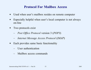 Protocol For Mailbox Access

d Used when user’s mailbox resides on remote computer
d Especially helpful when user’s local computer is not always
  on-line
d Two protocols exist
       –      Post Office Protocol version 3 (POP3)
       –      Internet Message Access Protocol (IMAP)
d Each provides same basic functionality
       –      User authentication
       –      Mailbox access commands



Internetworking With TCP/IP vol 1 -- Part 26   13          2005
 