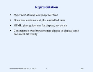 Representation

d HyperText Markup Language (HTML)
d Document contains text plus embedded links
d HTML gives guidelines for display, not details
d Consequence: two browsers may choose to display same
  document differently




Internetworking With TCP/IP vol 1 -- Part 27    5          2005
 