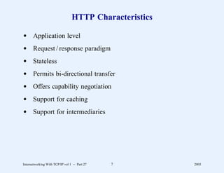 HTTP Characteristics

d Application level
d Request / response paradigm
d Stateless
d Permits bi-directional transfer
d Offers capability negotiation
d Support for caching
d Support for intermediaries




Internetworking With TCP/IP vol 1 -- Part 27   7        2005
 