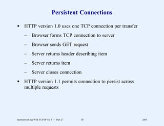 Persistent Connections

d HTTP version 1.0 uses one TCP connection per transfer
       –      Browser forms TCP connection to server
       –      Browser sends GET request
       –      Server returns header describing item
       –      Server returns item
       –      Server closes connection
d HTTP version 1.1 permits connection to persist across
  multiple requests




Internetworking With TCP/IP vol 1 -- Part 27   10         2005
 