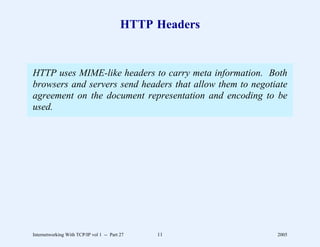 HTTP Headers


HTTP uses MIME-like headers to carry meta information. Both
browsers and servers send headers that allow them to negotiate
agreement on the document representation and encoding to be
used.




Internetworking With TCP/IP vol 1 -- Part 27   11          2005
 