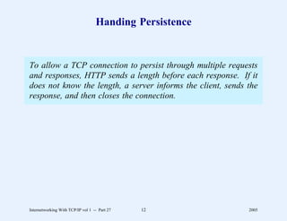 Handing Persistence


To allow a TCP connection to persist through multiple requests
and responses, HTTP sends a length before each response. If it
does not know the length, a server informs the client, sends the
response, and then closes the connection.




Internetworking With TCP/IP vol 1 -- Part 27   12            2005
 
