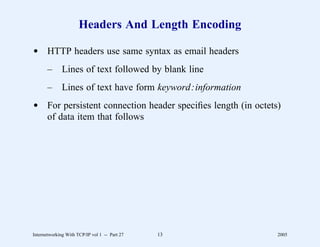 Headers And Length Encoding

d HTTP headers use same syntax as email headers
       –      Lines of text followed by blank line
       –      Lines of text have form keyword:information
d For persistent connection header speciﬁes length (in octets)
  of data item that follows




Internetworking With TCP/IP vol 1 -- Part 27   13            2005
 