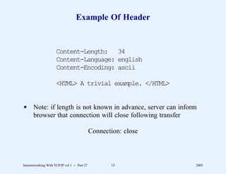 Example Of Header


                      Content-Length: 34
                      Content-Language: english
                      Content-Encoding: ascii

                      <HTML> A trivial example. </HTML>


d Note: if length is not known in advance, server can inform
  browser that connection will close following transfer

                                               Connection: close



Internetworking With TCP/IP vol 1 -- Part 27          15           2005
 