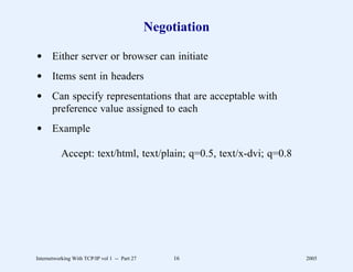 Negotiation

d Either server or browser can initiate
d Items sent in headers
d Can specify representations that are acceptable with
  preference value assigned to each
d Example

          Accept: text/html, text/plain; q=0.5, text/x-dvi; q=0.8




Internetworking With TCP/IP vol 1 -- Part 27        16              2005
 