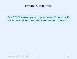 Physical Connectivity


In a TCP/IP internet, special computers called IP routers or IP
gateways provide interconnections among physical networks.




Internetworking With TCP/IP vol 1 -- Part 3   10            2005
 