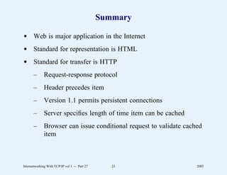Summary

d Web is major application in the Internet
d Standard for representation is HTML
d Standard for transfer is HTTP
       –      Request-response protocol
       –      Header precedes item
       –      Version 1.1 permits persistent connections
       –      Server speciﬁes length of time item can be cached
       –      Browser can issue conditional request to validate cached
              item



Internetworking With TCP/IP vol 1 -- Part 27      21                2005
 