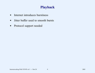 Playback

d Internet introduces burstiness
d Jitter buffer used to smooth bursts
d Protocol support needed




Internetworking With TCP/IP vol 1 -- Part 28      4       2005
 