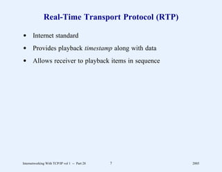 Real-Time Transport Protocol (RTP)

d Internet standard
d Provides playback timestamp along with data
d Allows receiver to playback items in sequence




Internetworking With TCP/IP vol 1 -- Part 28   7   2005
 