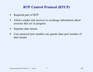 RTP Control Protocol (RTCP)

d Required part of RTP
d Allows sender and receiver to exchange information about
  sessions that are in progress
d Separate data stream
d Uses protocol port number one greater than port number of
  data stream




Internetworking With TCP/IP vol 1 -- Part 28   11            2005
 