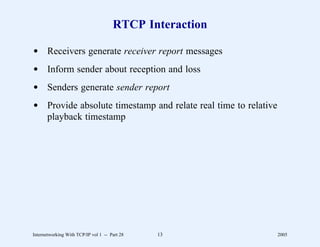 RTCP Interaction

d Receivers generate receiver report messages
d Inform sender about reception and loss
d Senders generate sender report
d Provide absolute timestamp and relate real time to relative
  playback timestamp




Internetworking With TCP/IP vol 1 -- Part 28   13               2005
 