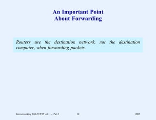 An Important Point
                                    About Forwarding


Routers use the destination network, not the destination
computer, when forwarding packets.




Internetworking With TCP/IP vol 1 -- Part 3   12         2005
 