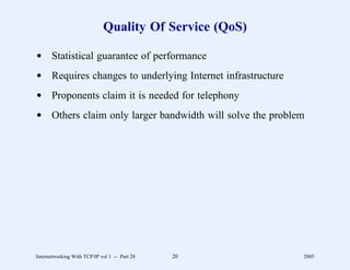 Quality Of Service (QoS)

d Statistical guarantee of performance
d Requires changes to underlying Internet infrastructure
d Proponents claim it is needed for telephony
d Others claim only larger bandwidth will solve the problem




Internetworking With TCP/IP vol 1 -- Part 28   20          2005
 