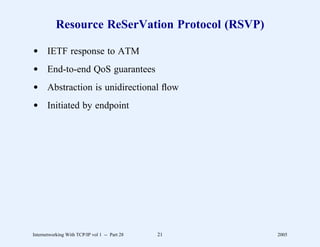 Resource ReSerVation Protocol (RSVP)

d IETF response to ATM
d End-to-end QoS guarantees
d Abstraction is unidirectional ﬂow
d Initiated by endpoint




Internetworking With TCP/IP vol 1 -- Part 28   21   2005
 