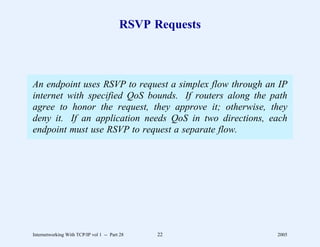 RSVP Requests



An endpoint uses RSVP to request a simplex flow through an IP
internet with specified QoS bounds. If routers along the path
agree to honor the request, they approve it; otherwise, they
deny it. If an application needs QoS in two directions, each
endpoint must use RSVP to request a separate flow.




Internetworking With TCP/IP vol 1 -- Part 28   22         2005
 