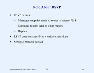 Note About RSVP

d RSVP deﬁnes
       –      Messages endpoint sends to router to request QoS
       –      Messages routers send to other routers
       –      Replies
d RSVP does not specify how enforcement done
d Separate protocol needed




Internetworking With TCP/IP vol 1 -- Part 28   23                2005
 