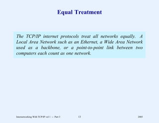 Equal Treatment


The TCP/IP internet protocols treat all networks equally. A
Local Area Network such as an Ethernet, a Wide Area Network
used as a backbone, or a point-to-point link between two
computers each count as one network.




Internetworking With TCP/IP vol 1 -- Part 3    13         2005
 