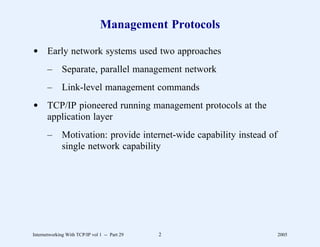 Management Protocols

d Early network systems used two approaches
       –      Separate, parallel management network
       –      Link-level management commands
d TCP/IP pioneered running management protocols at the
  application layer
       –      Motivation: provide internet-wide capability instead of
              single network capability




Internetworking With TCP/IP vol 1 -- Part 29   2                        2005
 