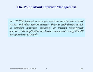 The Point About Internet Management


In a TCP/IP internet, a manager needs to examine and control
routers and other network devices. Because such devices attach
to arbitrary networks, protocols for internet management
operate at the application level and communicate using TCP/IP
transport-level protocols.




Internetworking With TCP/IP vol 1 -- Part 29   3           2005
 