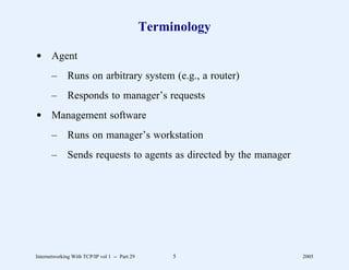 Terminology

d Agent
       –      Runs on arbitrary system (e.g., a router)
       –      Responds to manager’s requests
d Management software
       –      Runs on manager’s workstation
       –      Sends requests to agents as directed by the manager




Internetworking With TCP/IP vol 1 -- Part 29        5               2005
 