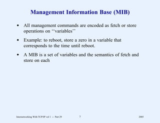 Management Information Base (MIB)

d All management commands are encoded as fetch or store
  operations on ‘‘variables’’
d Example: to reboot, store a zero in a variable that
  corresponds to the time until reboot.
d A MIB is a set of variables and the semantics of fetch and
  store on each




Internetworking With TCP/IP vol 1 -- Part 29   7               2005
 