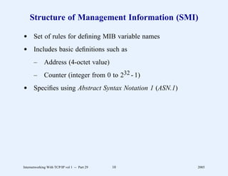 Structure of Management Information (SMI)

d Set of rules for deﬁning MIB variable names
d Includes basic deﬁnitions such as
       –      Address (4-octet value)
       –      Counter (integer from 0 to 232 - 1)
d Speciﬁes using Abstract Syntax Notation 1 (ASN.1)




Internetworking With TCP/IP vol 1 -- Part 29   10     2005
 