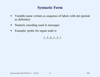 Syntactic Form

d Variable name written as sequence of labels with dot (period
  as delimiter)
d Numeric encoding used in messages
d Example: preﬁx for mgmt node is

                                               1.3.6.1.2.1




Internetworking With TCP/IP vol 1 -- Part 29      13         2005
 