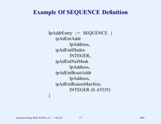 Example Of SEQUENCE Deﬁnition


                              IpAddrEntry ::= SEQUENCE {
                                 ipAdEntAddr
                                        IpAddress,
                                 ipAdEntIfIndex
                                        INTEGER,
                                 ipAdEntNetMask
                                        IpAddress,
                                 ipAdEntBcastAddr
                                        IpAddress,
                                 ipAdEntReasmMaxSize
                                        INTEGER (0..65535)
                              }



Internetworking With TCP/IP vol 1 -- Part 29   17            2005
 