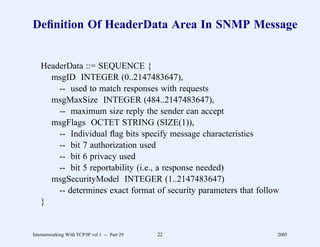 Deﬁnition Of HeaderData Area In SNMP Message


   HeaderData ::= SEQUENCE {
     msgID INTEGER (0..2147483647),
       -- used to match responses with requests
     msgMaxSize INTEGER (484..2147483647),
       -- maximum size reply the sender can accept
     msgFlags OCTET STRING (SIZE(1)),
       -- Individual ﬂag bits specify message characteristics
       -- bit 7 authorization used
       -- bit 6 privacy used
       -- bit 5 reportability (i.e., a response needed)
     msgSecurityModel INTEGER (1..2147483647)
       -- determines exact format of security parameters that follow
   }


Internetworking With TCP/IP vol 1 -- Part 29   22                  2005
 