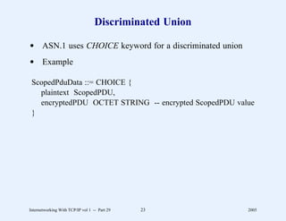 Discriminated Union

d ASN.1 uses CHOICE keyword for a discriminated union
d Example

 ScopedPduData ::= CHOICE {
   plaintext ScopedPDU,
   encryptedPDU OCTET STRING -- encrypted ScopedPDU value
 }




Internetworking With TCP/IP vol 1 -- Part 29   23        2005
 