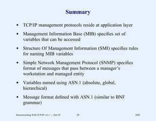Summary

d TCP/IP management protocols reside at application layer
d Management Information Base (MIB) speciﬁes set of
  variables that can be accessed
d Structure Of Management Information (SMI) speciﬁes rules
  for naming MIB variables
d Simple Network Management Protocol (SNMP) speciﬁes
  format of messages that pass between a manager’s
  workstation and managed entity
d Variables named using ASN.1 (absolute, global,
  hierarchical)
d Message format deﬁned with ASN.1 (similar to BNF
  grammar)

Internetworking With TCP/IP vol 1 -- Part 29      24        2005
 