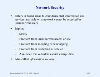 Network Security

d Refers in broad sense to conﬁdence that information and
  services available on a network cannot be accessed by
  unauthorized users
d Implies
       –      Safety
       –      Freedom from unauthorized access or use
       –      Freedom from snooping or wiretapping
       –      Freedom from disruption of service
       –      Assurance that outsiders cannot change data
d Also called information security



Internetworking With TCP/IP vol 1 -- Part 30   2            2005
 
