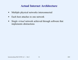 Actual Internet Architecture

d Multiple physical networks interconnected
d Each host attaches to one network
d Single virtual network achieved through software that
  implements abstractions




Internetworking With TCP/IP vol 1 -- Part 3   16          2005
 