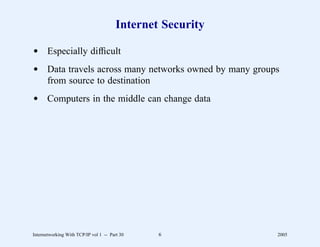 Internet Security

d Especially difﬁcult
d Data travels across many networks owned by many groups
  from source to destination
d Computers in the middle can change data




Internetworking With TCP/IP vol 1 -- Part 30    6           2005
 