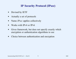 IP Security Protocol (IPsec)

d Devised by IETF
d Actually a set of protocols
d Name IPsec applies collectively
d Works with IPv4 or IPv6
d Gives framework, but does not specify exactly which
  encryption or authentication algorithms to use
d Choice between authentication and encryption




Internetworking With TCP/IP vol 1 -- Part 30   9         2005
 