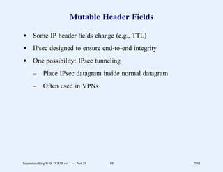 Mutable Header Fields

d Some IP header ﬁelds change (e.g., TTL)
d IPsec designed to ensure end-to-end integrity
d One possibility: IPsec tunneling
       –      Place IPsec datagram inside normal datagram
       –      Often used in VPNs




Internetworking With TCP/IP vol 1 -- Part 30   19           2005
 