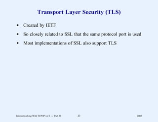 Transport Layer Security (TLS)

d Created by IETF
d So closely related to SSL that the same protocol port is used
d Most implementations of SSL also support TLS




Internetworking With TCP/IP vol 1 -- Part 30   23           2005
 