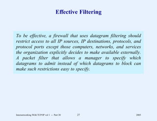 Effective Filtering


To be effective, a firewall that uses datagram filtering should
restrict access to all IP sources, IP destinations, protocols, and
protocol ports except those computers, networks, and services
the organization explicitly decides to make available externally.
A packet filter that allows a manager to specify which
datagrams to admit instead of which datagrams to block can
make such restrictions easy to specify.




Internetworking With TCP/IP vol 1 -- Part 30   27              2005
 