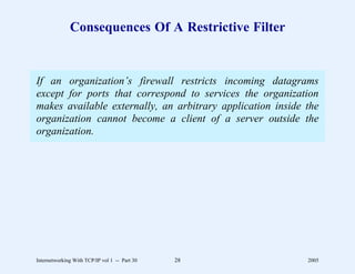 Consequences Of A Restrictive Filter


If an organization’s firewall restricts incoming datagrams
except for ports that correspond to services the organization
makes available externally, an arbitrary application inside the
organization cannot become a client of a server outside the
organization.




Internetworking With TCP/IP vol 1 -- Part 30   28           2005
 